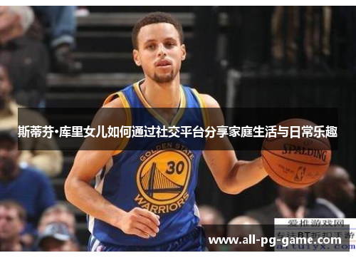 斯蒂芬·库里女儿如何通过社交平台分享家庭生活与日常乐趣 斯蒂芬·库里女儿如何通过社交平台分享家庭生活与日常乐趣