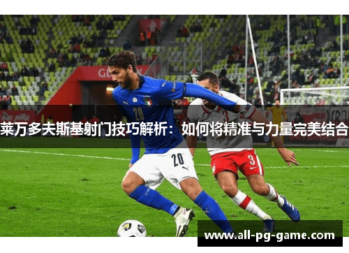 莱万多夫斯基射门技巧解析:如何将精准与力量完美结合 莱万多夫斯基射门技巧解析:如何将精准与力量完美结合