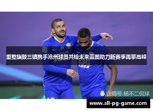 重整旗鼓三镇携手沧州球员共绘未来蓝图助力新赛季再攀高峰
